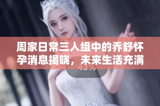 周家日常三人组中的乔舒怀孕消息揭晓，未来生活充满期待