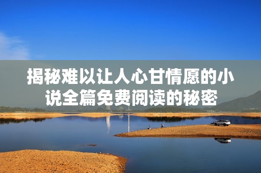 揭秘难以让人心甘情愿的小说全篇免费阅读的秘密