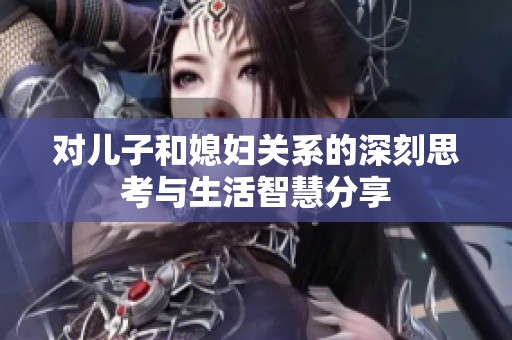 对儿子和媳妇关系的深刻思考与生活智慧分享
