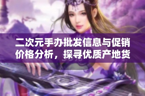 二次元手办批发信息与促销价格分析，探寻优质产地货源