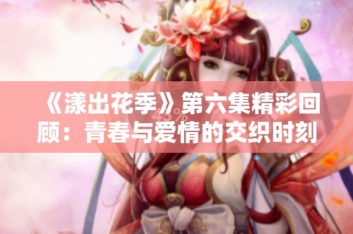 《漾出花季》第六集精彩回顾：青春与爱情的交织时刻