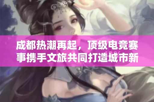 成都热潮再起，顶级电竞赛事携手文旅共同打造城市新风貌