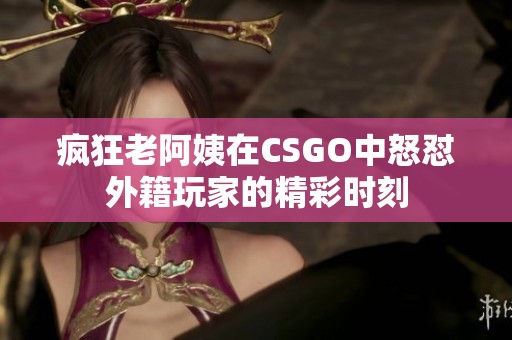 疯狂老阿姨在CSGO中怒怼外籍玩家的精彩时刻
