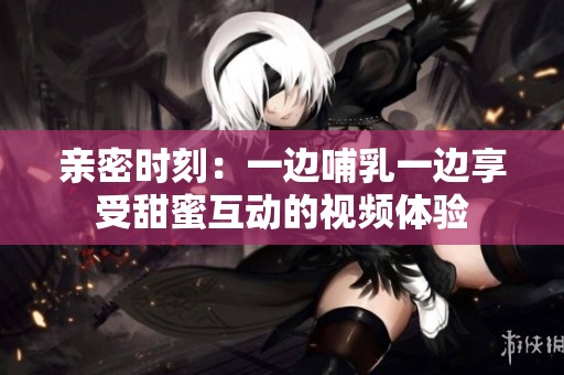 亲密时刻：一边哺乳一边享受甜蜜互动的视频体验