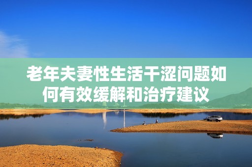 老年夫妻性生活干涩问题如何有效缓解和治疗建议