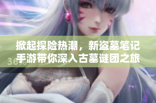 掀起探险热潮，新盗墓笔记手游带你深入古墓谜团之旅