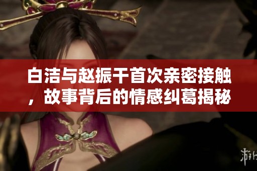 白洁与赵振干首次亲密接触，故事背后的情感纠葛揭秘