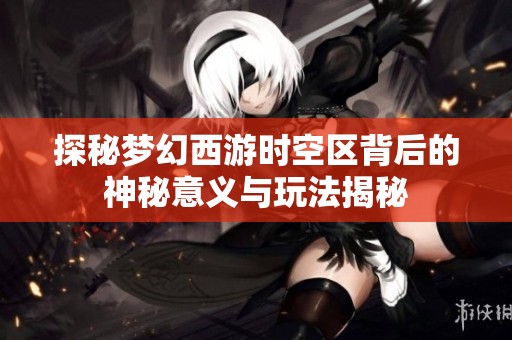 探秘梦幻西游时空区背后的神秘意义与玩法揭秘