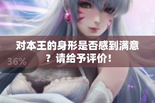 对本王的身形是否感到满意？请给予评价！