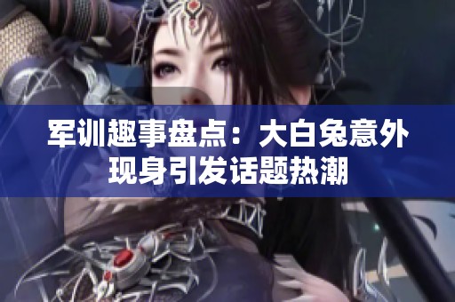 军训趣事盘点：大白兔意外现身引发话题热潮