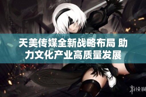 天美传媒全新战略布局 助力文化产业高质量发展