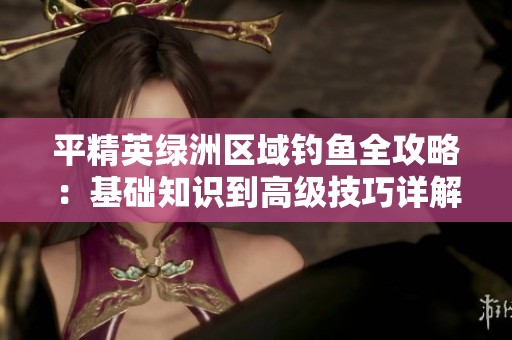 平精英绿洲区域钓鱼全攻略：基础知识到高级技巧详解