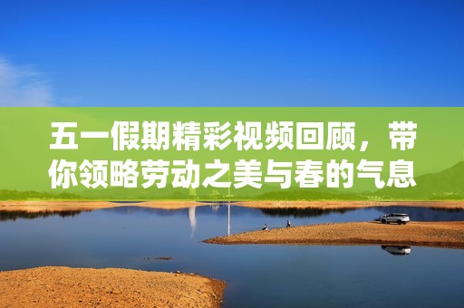五一假期精彩视频回顾，带你领略劳动之美与春的气息