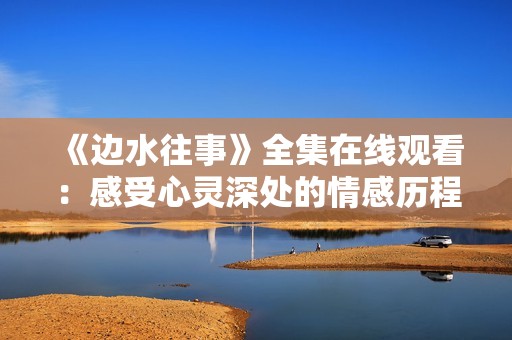 《边水往事》全集在线观看：感受心灵深处的情感历程
