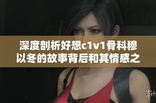深度剖析好想c1v1骨科穆以冬的故事背后和其情感之旅