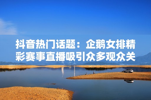 抖音热门话题：企鹅女排精彩赛事直播吸引众多观众关注