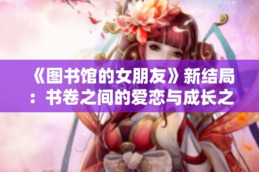《图书馆的女朋友》新结局：书卷之间的爱恋与成长之旅