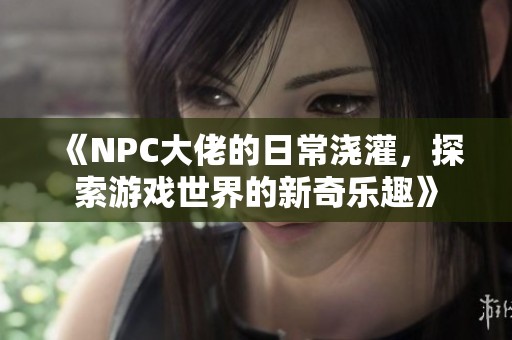 《NPC大佬的日常浇灌，探索游戏世界的新奇乐趣》