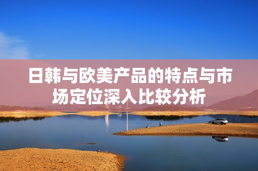 日韩与欧美产品的特点与市场定位深入比较分析