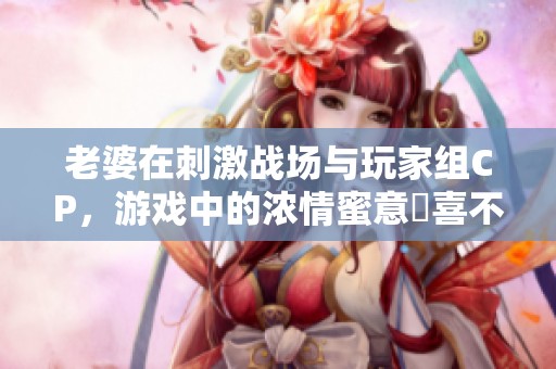 老婆在刺激战场与玩家组CP，游戏中的浓情蜜意驚喜不断