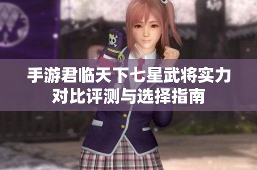 手游君临天下七星武将实力对比评测与选择指南