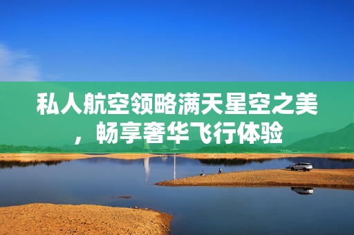 私人航空领略满天星空之美，畅享奢华飞行体验