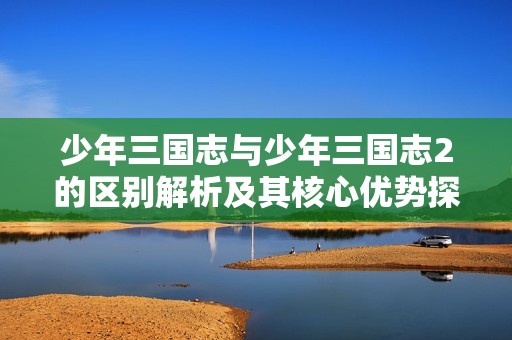 少年三国志与少年三国志2的区别解析及其核心优势探讨