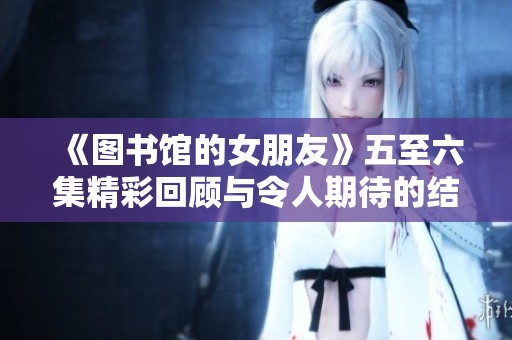 《图书馆的女朋友》五至六集精彩回顾与令人期待的结局揭示