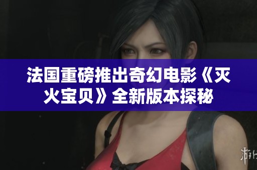 法国重磅推出奇幻电影《灭火宝贝》全新版本探秘