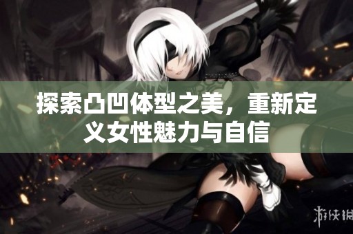 探索凸凹体型之美，重新定义女性魅力与自信