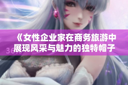 《女性企业家在商务旅游中展现风采与魅力的独特帽子》