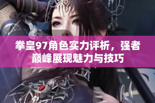 拳皇97角色实力评析，强者巅峰展现魅力与技巧
