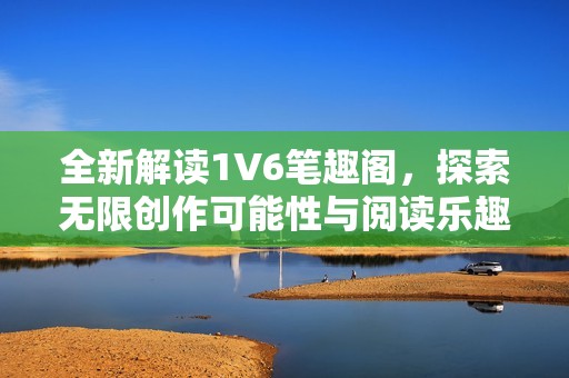 全新解读1V6笔趣阁，探索无限创作可能性与阅读乐趣