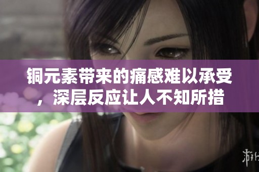 铜元素带来的痛感难以承受，深层反应让人不知所措