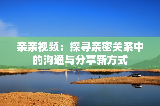 亲亲视频：探寻亲密关系中的沟通与分享新方式