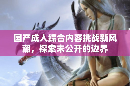 国产成人综合内容挑战新风潮，探索未公开的边界