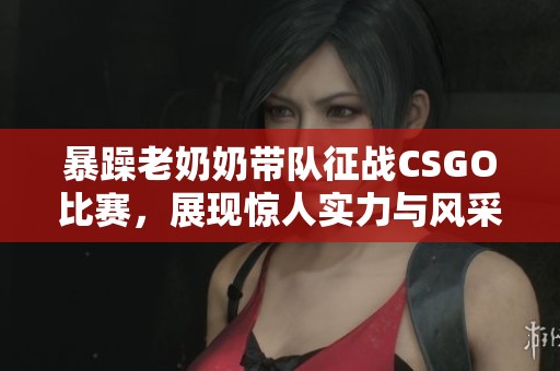 暴躁老奶奶带队征战CSGO比赛，展现惊人实力与风采