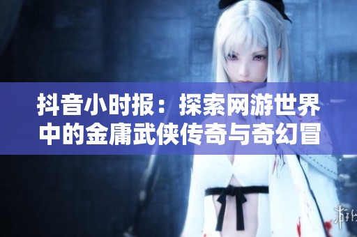 抖音小时报：探索网游世界中的金庸武侠传奇与奇幻冒险