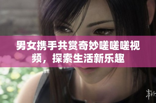 男女携手共赏奇妙嗟嗟嗟视频，探索生活新乐趣