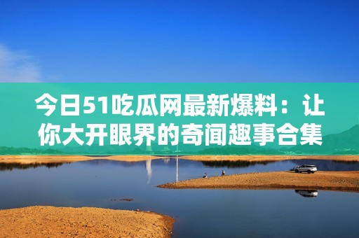 今日51吃瓜网最新爆料：让你大开眼界的奇闻趣事合集