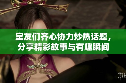 室友们齐心协力炒热话题，分享精彩故事与有趣瞬间