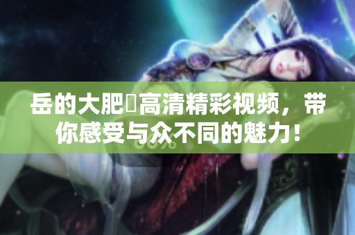 岳的大肥坹高清精彩视频，带你感受与众不同的魅力！