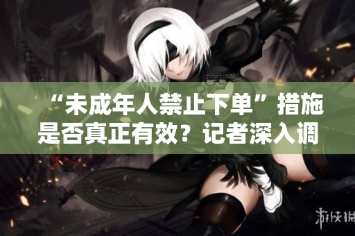 “未成年人禁止下单”措施是否真正有效？记者深入调查揭秘