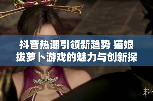 抖音热潮引领新趋势 猫娘拔萝卜游戏的魅力与创新探索