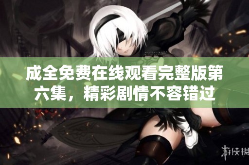 成全免费在线观看完整版第六集，精彩剧情不容错过