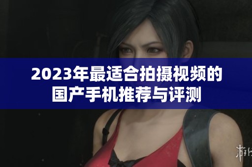 2023年最适合拍摄视频的国产手机推荐与评测