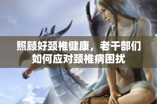 照顾好颈椎健康，老干部们如何应对颈椎病困扰