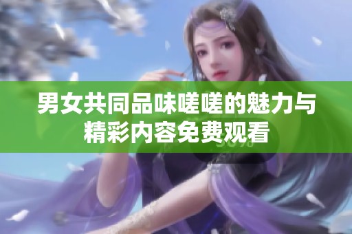 男女共同品味嗟嗟的魅力与精彩内容免费观看