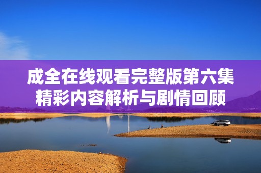 成全在线观看完整版第六集精彩内容解析与剧情回顾