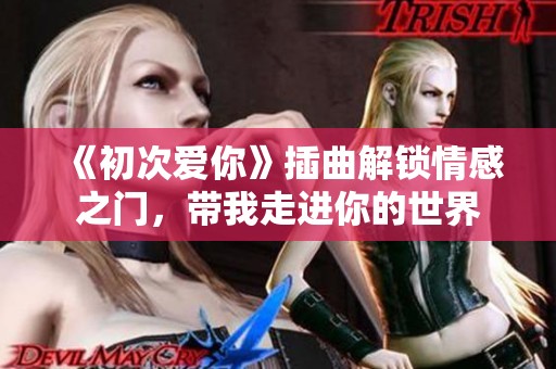 《初次爱你》插曲解锁情感之门，带我走进你的世界